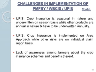 CHALLENGES IN IMPLEMENTATION OF
PMFBY / WBCIS / UPIS
 UPIS: Crop Insurance is seasonal in nature and
underwritten on season basis while other products are
annual in nature & have to be underwritten annually.
 UPIS: Crop Insurance is implemented on Area
Approach while other risks are on individual claim
report basis.
 Lack of awareness among farmers about the crop
insurance schemes and benefits thereof.
20
Contd..
 