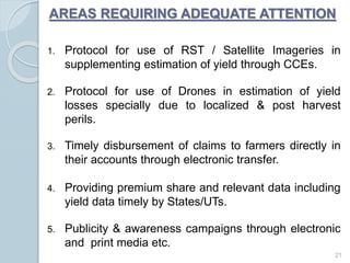AREAS REQUIRING ADEQUATE ATTENTION
1. Protocol for use of RST / Satellite Imageries in
supplementing estimation of yield through CCEs.
2. Protocol for use of Drones in estimation of yield
losses specially due to localized & post harvest
perils.
3. Timely disbursement of claims to farmers directly in
their accounts through electronic transfer.
4. Providing premium share and relevant data including
yield data timely by States/UTs.
5. Publicity & awareness campaigns through electronic
and print media etc.
21
 