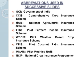 1) GOI: Government of India
2) CCIS: Comprehensive Crop Insurance
Scheme
3) NAIS: National Agricultural Insurance
Scheme
4) FIIS: Pilot Farmers Income Insurance
Scheme
5) WBCIS: Pilot Weather Based Crop
Insurance Scheme
6) CPIS: Pilot Coconut Palm Insurance
Scheme
7) MNAIS: Pilot Modified NAIS
8) NCIP: National Crop Insurance Programme3
ABBREVIATIONS USED IN
SUCCESSIVE SLIDES
 