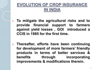  To mitigate the agricultural risks and to
provide financial support to farmers
against yield losses , GOI introduced a
CCIS in 1985 for the first time.
 Thereafter, efforts have been continuing
for development of more farmers’ friendly
products in terms of better services &
benefits through incorporating
improvements & modifications therein.
EVOLUTION OF CROP INSURANCE
IN INDIA
6
 