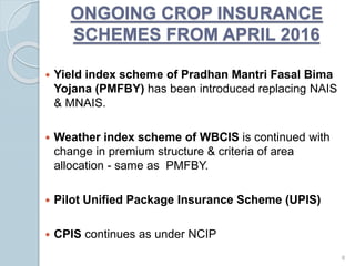 ONGOING CROP INSURANCE
SCHEMES FROM APRIL 2016
 Yield index scheme of Pradhan Mantri Fasal Bima
Yojana (PMFBY) has been introduced replacing NAIS
& MNAIS.
 Weather index scheme of WBCIS is continued with
change in premium structure & criteria of area
allocation - same as PMFBY.
 Pilot Unified Package Insurance Scheme (UPIS)
 CPIS continues as under NCIP
8
 