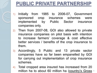 1) Initially from 1985 to 2006-07, Government
sponsored crop insurance schemes were
implemented by Public Sector insurance
companies only.
2) Then from 2007-08, GOI also allowed to private
insurance companies on pilot basis with intention
to increase farmers’ coverage & cost effective
better services / benefits of the crop insurance to
them.
3) Accordingly, 5 Public and 13 private sector
companies have so far been empanelled by GOI
for carrying out implementation of crop insurance
schemes.
4) Total cropped area insured has increased from 20
million ha to about 60 million ha (country’s Gross
PUBLIC PRIVATE PARTNERSHIP
9
 