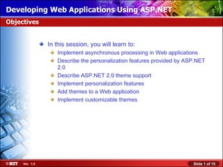 Developing Web Applications Using ASP.NET
Objectives


                In this session, you will learn to:
                   Implement asynchronous processing in Web applications
                   Describe the personalization features provided by ASP.NET
                   2.0
                   Describe ASP.NET 2.0 theme support
                   Implement personalization features
                   Add themes to a Web application
                   Implement customizable themes




     Ver. 1.0                                                          Slide 1 of 15
 