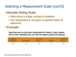 © 2016 Cengage Learning India Pvt. Ltd. All rights reserved.
Selecting a Measurement Scale (cont’d)
• Monadic Rating Scale
 Asks about a single concept in isolation.
 The respondent is not given a specific frame of
reference.
• Example:
Now that you’ve had your automobile for about 1 year, please
tell us how satisfied you are with its engine power and pickup.
 