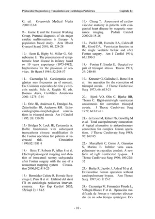 Protocolos Diagnósticos y Terapéuticos en Cardiología Pediátrica                   Capítulo 14



G, ed.    Greenwich Medical Media                     16.- Chung T. Assessment of cardio-
2000:133-8                                            vascular anatomy in patients with con-
                                                      genital heart disease by magnetic reso-
9.- Garne E and the Eurocat Working                   nance imaging.         Pediatr Cardiol
Group. Prenatal diagnosis of six major                2000;21:18-26
cardiac malformations in Europe- A
population based study. Acta Obstet                   17.- Parikh SR, Hurwitz RA, Caldwell
Gynecol Scand 2001; 80. 224-28                        RL, Girod DA. Ventricular function in
                                                      the single ventricle before and after
10.- Scott D, Rigby M, Miller G, Shi-                 Fontan surgery. Am J Cardiol 1991;
nebourne E. The presentation of symp-                 67.1390-5
tomatic heart disease in infancy based
on 10 years experience (1973-1982).                   18.- Fontan F, Baudet E. Surgical re-
Implications for the provision of ser-                pair of tricuspid atresia Thorax 1971,
vices. Br Heart J 1984; 52:248-57                     26: 240-48

11.- Cazzaniga M. Cardiopatías con-                   19.- Kreutzer G, Galindez E, Bono H et
génitas mas frecuentes en el neonato.                 al. An operation for the correction of
En: Cuidados especiales del feto y el re-             tricuspid atresia. J Thorac Cardiovasc
cién nacido. Sola A, Rogido M, eds.                   Surg 1973; 66: 613-21
Buenos Aires, Científica Americana
2001: 1274-1314                                       20.- Bjork VO, Olin C, Bjarke BB,
                                                      Thoren C. Right-atrial-right ventricular
12.- Orie JD, Anderson C, Ettedgui JA,                anastomosis for correction tricuspid
Zuberbuhler JR, Anderson RH. Echo-                    atresia.  J Thorac Cardiovasc Surg
cardiographic-morphological correla-                  1979; 66:613-21
tions in tricuspid atresia Am J Cardiol
1995; 26: 750-58                                      21.- de Leval M, Kilner Ph, Gewillig M
                                                      et al. Total cavopulmonary conecction:
13.- Bridges N, Lock JE, Castaneda A.                 A logical alternative to atriopulmonary
Baflle fenestration with subsequent                   connection for complex Fontan opera-
transcatheter closure: modification fo                tions. J Thorac Cardiovasc Surg 1988;
the Fontan operation for patients at in-              96: 682-95
creased     risk.           Circulation
1990;82:1681-9                                        22.- Marcelletti C, Corno A, Giannico
                                                      S, Marino B. Inferior vena cava-
14.- Betts T, Roberts P, Allen S et al.               pulmonary extracradiac conduit: A new
Electrophysiological mapping and abla-                form of right ventricular by-pass. J
tion of intra-atrail reentry tachycardia              Thorac Cardiovasc Surg 1990; 100:228-
after Fontan surgery with the use of a                32
noncontact mapping system       Circula-
tion 2000;102:419-25                                  23.- Burke R, Jacobs J, Ashraf M et al.
                                                      Extracardiac Fontan operation without
15.- Bermúdez Cañete R, Herraiz Sara-                 cardiopulmonary bypass. Ann Thorac
chaga I, Pian H et al. Utilidad del stent             Surg 1997; 63:1175-7
ITI en cardiología pediátrica interven-
cionista.     Rev Esp Cardiol 2002;                   24.- Cazzaniga M, Fernandez Pineda L,
55(Supl 2): 134-5                                     Villagrá Blanco F et al. Operación mo-
                                                      dificada de Fontan o variantes efectua-
                                                      das en un solo tiempo quirúrgico. De-


                                             - 10 -
 