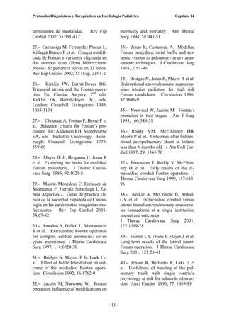 Protocolos Diagnósticos y Terapéuticos en Cardiología Pediátrica                    Capítulo 14



terminantes de mortalidad.        Rev Esp             morbidity and mortality. Ann Thorac
Cardiol 2002; 55:391-412                              Surg 1994; 58:945-51

25.- Cazzaniga M, Fernandez Pineda L,                 33.- Jonas R, Castaneda A. Modified
Villagrá Blanco F et al. Cirugía modifi-              Fontan procedure: atrial baffle and sys-
cada de Fontan y variantes efectuada en               temic venous to pulmonary artery anas-
dos tiempos (con Glenn bidireccional                  tomotic techniques. J Cardiovasc Surg
previo). Experiencia inicial en 33 niños.             1988, 3: 91-96
Rev Esp Cardiol 2002; 55 (Sup. 2):91-2
                                                      34.- Bridges N, Jonas R, Mayer R et al.
26.- Kirklin JW, Barrat-Boyes BG.                     Bidirectional cavopulmonary anastomo-
Tricuspid atresia and the Fontan opera-               sisas interim palliation for high risk
tion. En: Cardiac Surgery, 2nd edn.                   Fontan candidates. Circulation 1990;
Kirklin JW, Barrat-Boyes BG, eds.                     82.1681-9
London: Churchill Livingstone 1993;
1055-1104                                             35.- Norwood W, Jacobs M. Fontan´s
                                                      operation in two stages. Am J Surg
27.- Choussat A, Fontan F, Besse P et                 1993; 166:548-51
al. Selection criteria for Fontan’s pro-
cedure. En: Anderson RH, Shinebourne                  36.- Reddy VM, McElhinney DB,
EA, eds. Pediatric Cardiology. Edin-                  Moore P et al. Outcomes after bidirec-
burgh: Churchill Livingstone, 1978:                   tional cavopulmonary shunt in infants
559-66                                                less than 6 months old. J Am Coll Car-
                                                      diol 1997; 29: 1365-70
28.- Mayer JE Jr, Helgason H, Jonas R
et al. Extending the limits for modified              37.- Petrossian E, Reddy V, McElhin-
Fontan procedures. J Thorac Cardio-                   ney D, et al. Early results of the ex-
vasc Surg 1986; 92:1021-8                             tracardiac conduit Fontan operation. J
                                                      Thorac Cardiovasc Surg 1999, 117:688-
29.- Maroto Monedero C, Enríquez de                   96
Salamanca F, Herraiz Sarachaga I, Za-
bala Argüelles J. Guías de práctica clí-              38.- Azakie A, McCrindle B, Ardsell
nica de la Sociedad Española de Cardio-               GV et al. Extracardiac conduit versus
logía en las cardiopatías congénitas más              lateral tunnel cavopulmonary anastomo-
frecuentes. Rev Esp Cardiol 2001;                     sis connections at a single institution:
54:67-82                                              impact and outcomes
                                                      J Thorac Cardiovasc Surg 2001;
30.- Amodeo A, Galleti L, Marianeschi                 122:1219-28
S et al. Extracardiac Fontan operation
for complex cardiac anomalies: seven                  39.- Stamm Ch, Friehs I, Mayer J et al.
years´ experience. J Thorac Cardiovasc                Long-term results of the lateral tunnel
Surg 1997; 114:1020-30                                Fontan operation. J Thorac Cardiovasc
                                                      Surg 2001; 121:28-41
31.- Bridges N, Mayer JE Jr, Lock J et
al. Effect of baflle fenestration on out-             40.- Jenson R, Williams R, Laks H et
come of the modiefied Fontan opera-                   al. Usefulness of banding of the pul-
tion. Circulation 1992; 86:1762-9                     monary trunk with single ventricle
                                                      physiology at risk for subaortic obstruc-
32.- Jacobs M, Norwood W. Fontan                      tion Am J Cardiol 1996; 77. 1089-93
operation: influence of modifications on


                                             - 11 -
 