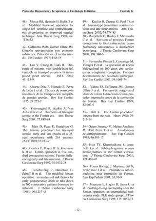 Protocolos Diagnósticos y Terapéuticos en Cardiología Pediátrica                    Capítulo 14



41.- Mosca RS, Hennein H, Kulik T et                  49.- Kaulitz R, Ziemer G, Paul Th et
al. Modified Norwood operation for                    al. Fontan-type procedures: residual le-
single left ventricle and ventriculoarte-             sions and late interventions Ann Tho-
rial discordance: an improved surgical                rac Surg 2002; 74.778-85
technique. Ann Thorac Surg 1997; 64:                  50.- Marcelletti C, Hanley F, Mavroudis
1126-32                                               C et al. Revision of previous Fontan
                                                      connections to total extracardiac cavo-
42.- Caffarena JMJr, Gomez Ullate JM.                 pulmonary anastomosis: a multicenter
Corazón univentricular con estenosis                  experience. J Thorac Cardiovasc Surg
subaórtica. Paliación en el recién naci-              2000; 199:340-6
do. Cir Cardiov 1997; 4:48-55
                                                      51.- Fernandez Pineda L, Cazzaniga M,
43.- Lan Y, Chang R, Laks H. Out-                     Villagrá F et al. La operación de Glenn
come of patients with double-inlet left               bidireccional en 100 casos con cardio-
ventricle or tircuspid atresia with trans-            patías congénitas complejas. Factores
posed greart arteries       JACC 2004,                determinantes del resultado quirúrgico.
43:113-9                                              Rev Esp Cardiol 2001, 54:1061-74

44.- Alvarez Díaz F, Hurtado E, Perez                 52.- Valera FJ, Caffarena JM, Gomez
de León J et al. Técnica de corrección                Ullate J et al. Factores de riesgo en el
anatómica de la transposición completa                shunt de Glenn bidireccional como pro-
de grandes arterias. Rev Esp Cardiol                  ceder intermedio antes de la corrección
1975, 28:255-7                                        de Fontan. Rev Esp Cardiol 1999;
                                                      52:903-9
45.- Sittiwangkul R, Azakie A, Van
Ardsell G et al. Outcomes of tricuspid                53.- Bull K. The Fontan procedure:
atresia in the Fontan era. Ann Thorac                 lessons from the past. Heart 1998; 79:
Surg 2004; 77:889-94                                  213-14

46.- Mair D, Puga F, Danielson G.                     54.- Quero Jimenez M, Maitre Azcárate
The Fontan procedure for tricuspid                    M, Brito Perez J et al. Anastomosis
atresia: early and late results of a 25-              cavoatriopulmonar. Rev Esp Cardiol
year experience with 216 patients.                    1993; 46:101-17
JACC 2001;37:933-9
                                                      55.- Hsia TY, Khambadkone S, dean-
47.- Gentles T, Mayer JE Jr, Gauvreau                 field J et al. Subdiaphragmatic venous
K et al. Fontan operation in five hun-                hemodynamics in the Fontan circula-
dred consecutive patients. Factors influ-             tion. J Thorac Cardiovasc Surg 2001;
encing early and late outcome. J Thorac               121:436-47
Cardiovasc Surg 1997, 30:1032-38
                                                      56.- Torres Borrego J, Martinez Gil N,
48.-      Knott-Craig C, Danielson G,                 Perez Ruiz J et al . Pleurodesis con te-
Schaff H et al. The modified Fontan                   traciclina post operación de Fontan.
operation: an analysis of risk factors for            Ann Esp Pediatr 2001; 55:76-9
early postoperative death or take down
in 702 consecutive patients from one in-              57.- Maertens L, Hagler D, Sauer U et
stitution.   J Thorac Cardiovasc Surg                 al. Proteing-losing enteropathy after the
1995; 109:1237-43                                     Fontan operation: an international mul-
                                                      ticenter study. PLE study group. J Tho-
                                                      rac Cardiovasc Surg 1998; 115:1063-73


                                             - 12 -
 