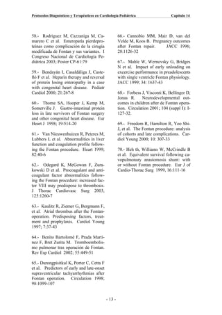 Protocolos Diagnósticos y Terapéuticos en Cardiología Pediátrica                    Capítulo 14




58.- Rodriguez M, Cazzaniga M, Ca-                    66.- Cannobio MM, Mair D, van del
marero C et al. Enteropatía pierdepro-                Velde M, Koos B. Pregnancy outcomes
teínas como complicación de la cirugía                after Fontan repair.   JACC 1996;
modificada de Fontan y sus variantes. I               28:1126-32
Congreso Nacional de Cardiología Pe-
diátrica 2003; Poster CP-61:79                        67.- Mahle W, Wernovsky G, Bridges
                                                      N et al. Impact of early unloading on
59.- Bendayán I, Casaldáliga J, Caste-                excercise performance in preadolescents
lló F et al. Heparin therapy and reversal             with single ventricle Fontan physiology.
of protein losing enteropathy in a case               JACC 1999; 34: 1637-43
with congenital heart disease. Pediatr
Cardiol 2000; 21:267-8                                68.- Forbess J, Visconti K, Bellinger D,
                                                      Jonas R.     Neurodevelopmental out-
60.- Thorne SA, Hooper J, Kemp M,                     comes in children after de Fontan opera-
Somerville J. Gastro-intestinal protein               tion. Circulation 2001; 104 (suppl I): I-
loss in late survivors of Fontan surgery              127-32.
and other congenital heart disease. Eur
Heart J 1998; 19:514-20                               69.- Freedom R, Hamilton R, Yoo Shi-
                                                      J, et al. The Fontan procedure: analysis
61.- Van Nieuwenhuizen R, Peteres M,                  of cohorts and late complications. Car-
Lubbers L et al. Abnormalities in liver               diol Young 2000; 10: 307-33
function and coagulation profile follow-
ing the Fontan procedure. Heart 1999;                 70.- Heh th, Williams W, McCrindle B
82:40-6                                               et al. Equivalent survival following ca-
                                                      vopulmonary anastomosis shunt: with
62.- Odegard K, McGowan F, Zura-                      or without Fontan procedure. Eur J of
kowski D et al. Procoagulant and anti-                Cardio-Thorac Surg 1999, 16:111-16
coagulant factor abnormalities follow-
ing the Fontan procedure: increased fac-
tor VIII may predispose to thrombosis.
J Thorac Cardiovasc Surg 2003,
125:1260-7

63.- Kaulitz R, Ziemer G, Bergmann F,
et al. Atrial thrombus after the Fontan-
operation. Predisposing factors, treat-
ment and prophylaxis. Cardiol Young
1997; 7:37-43

64.- Benito Bartolomé F, Prada Marti-
nez F, Bret Zurita M. Tromboembolis-
mo pulmonar tras operación de Fontan.
Rev Esp Cardiol 2002; 55:449-51

65.- Durongpisitkul K, Porter C, Cetta F
et al. Predictors of early and late-onset
supraventricular tachyarrhythmias after
Fontan operation. Circulation 1998;
98:1099-107


                                             - 13 -
 