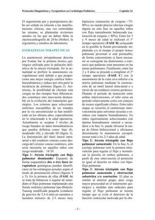 Protocolos Diagnósticos y Terapéuticos en Cardiología Pediátrica                  Capítulo 14



El seguimiento pre y postoperatorio de-             hipóxicos (saturación de oxígeno <75-
be ser ceñido en relación a las manifes-            80%), no siendo preciso efectuar cirugía
taciones clínicas, una vez controladas              alguna en esta fase en aquellos niños
las mismas, se plantearán revisiones                con flujo naturalmente balanceado (sa-
anuales en las que no deben faltar la               turación de oxígeno ≥ 80%). Entre los 3
electrocardiografía de 24-hs (Holter), la           y 9 meses de edad se realizará el 1º
ergometría y estudios de laboratorio.               tiempo operatorio (FASE B) ocluyendo
                                                    en lo posible la fístula previamente im-
ESTRATEGIAS TERAPEUTICAS                            plantada y/o al tiempo el propio tronco
                                                    pulmonar proximal si está permeable;
La anastomosis atriopulmonar descrita               de forma concomitante si fuera necesa-
por Fontan fue la primera técnica qui-              rio se corregirán las distorsiones o este-
rúrgica utilizada para la paliación defi-           nosis que pudieran estar presentes en las
nitiva de la atresia tricúspide. En la ac-          ramas pulmonares. Finalmente, entre los
tualidad se prefiere la anastomosis ca-             2 y 4 años se procede a completar el 2º
vopulmonar total debido a que propor-               tiempo operatorio (FASE C) con la
ciona una mejor energía cinética hidro-             anastomosis de la vena cava inferior a la
hemodinámica y reduce por otra parte la             arteria pulmonar mediante la construc-
incidencia de arritmias (figura 2). Asi-            ción de un túnel lateral intra-atrial o a
mismo, la posibilidad de efectuar esta              través de un conducto externo protésico.
cirugía en dos tiempos bien diferencia-             Durante el período de transición entre
dos constituye otra innovación destaca-             ambas intervenciones, el niño cursa un
ble en la evolución del tratamiento qui-            período relativamente corto con cianosis
rúrgico. Los criterios para seleccionar             de escaso significado clínico. Entre tales
enfermos susceptibles de ser tratados               etapas se recurrirá al cateterismo inter-
por la vía univentricular se han modifi-            vencionista para solventar secuelas o re-
cado en los últimos años, especialmente             siduos con impacto hemodinámico. En
en lo relacionado a la edad operatoria.             niños rigurosamente seleccionados con
Actualmente se aceptan 3 niveles de                 óptima hemodinamia -natural o secun-
riesgo basados en datos hemodinámicos               daria a la fase A- puede obviarse la eta-
que pueden definirse como: bajo (I),                pa de Glenn bidireccional y efectuarse
moderado (II), y elevado III (figura 3).            directamente la anastomosis cavopul-
La fenestración del túnel lateral intra-            monar total a los 2-3 años de edad.
atrial o del conducto externo como des-             Tipo 2: Atresia tricúspide con flujo
carga del circuito venoso sistémico, sólo           pulmonar aumentado: En la fase A, el
sería necesaria en aquellos niños con               cerclaje pulmonar será la primera inter-
riesgo moderado. 18-39                              vención para regular el flujo y normali-
Tipo 1: Atresia tricúspide con flujo                zar la presión en ambos pulmones, a
pulmonar disminuido: Expuesto de                    partir de ésta intervención el protocolo
forma esquemática dos o tres fases te-              es igual al descrito en niños con hipo-
rapéuticas quirúrgicas pueden identifi-             flujo pulmonar
carse en las estrategias actuales según el          Tipo 3: Atresia tricúspide con flujo
modo de presentación clínica (figuras 4             pulmonar aumentado y obstrucción
y 5). En la primera de ellas (FASE A)               subaórtica y/o coartación: El plan es
se trata de balancear o regular de inme-            similar al anterior grupo, pero exige
diato el flujo pulmonar implantando una             mayor precocidad en el tratamiento qui-
fístula sistémico pulmonar tipo Blalock-            rúrgico y medidas más radicales para
Taussig modificada pequeña (conducto                regular el flujo pulmonar al mismo
de gore-tex de 3,5-4 mm) en neonatos o              tiempo que se evita el deterioro de la
lactantes menores de 2-3 meses muy                  función ventricular motivada por la obs-


                                              -3-
 