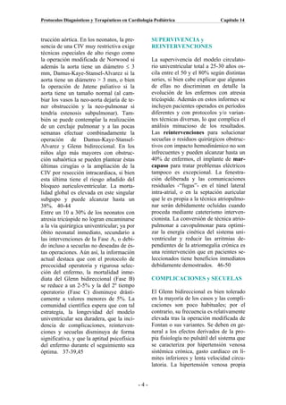 Protocolos Diagnósticos y Terapéuticos en Cardiología Pediátrica                  Capítulo 14



trucción aórtica. En los neonatos, la pre-          SUPERVIVENCIA y
sencia de una CIV muy restrictiva exige             REINTERVENCIONES
técnicas especiales de alto riesgo como
la operación modificada de Norwood si               La supervivencia del modelo circulato-
además la aorta tiene un diámetro ≤ 3               rio univentricular total a 25-30 años os-
mm, Damus-Kaye-Stansel-Alvarez si la                cila entre el 50 y el 80% según distintas
aorta tiene un diámetro > 3 mm, o bien              series, si bien cabe explicar que algunas
la operación de Jatene paliativo si la              de ellas no discriminan en detalle la
aorta tiene un tamaño normal (al cam-               evolución de los enfermos con atresia
biar los vasos la neo-aorta dejaría de te-          tricúspide. Además en estos informes se
ner obstrucción y la neo-pulmonar si                incluyen pacientes operados en períodos
tendría estenosis subpulmonar). Tam-                diferentes y con protocolos y/o varian-
bién se puede contemplar la realización             tes técnicas diversas, lo que complica el
de un cerclaje pulmonar y a las pocas               análisis minucioso de los resultados.
semanas efectuar combinadamente la                  Las reintervenciones para solucionar
operación de Damus-Kaye-Stansel-                    secuelas o residuos quirúrgicos obstruc-
Alvarez y Glenn bidireccional. En los               tivos con impacto hemodinámico no son
niños algo más mayores con obstruc-                 infrecuentes y pueden alcanzar hasta un
ción subaórtica se pueden plantear éstas            40% de enfermos, el implante de mar-
últimas cirugías o la ampliación de la              capaso para tratar problemas eléctricos
CIV por resección intracardiaca, si bien            tampoco es excepcional. La fenestra-
esta última tiene el riesgo añadido del             ción deliberada y las comunicaciones
bloqueo auriculoventricular. La morta-              residuales -“fugas”- en el túnel lateral
lidad global es elevada en este singular            intra-atrial, o en la septación auricular
subgupo y puede alcanzar hasta un                   que le es propia a la técnica atriopulmo-
38%. 40-44                                          nar serán debidamente ocluídas cuando
Entre un 10 a 30% de los neonatos con               proceda mediante cateterismo interven-
atresia tricúspide no logran encaminarse            cionista. La conversión de técnica atrio-
a la vía quirúrgica univentricular; ya por          pulmonar a cavopulmonar para optimi-
óbito neonatal inmediato, secundario a              zar la energía cinética del sistema uni-
las intervenciones de la Fase A, o debi-            ventricular y reducir las arritmias de-
do incluso a secuelas no deseadas de és-            pendientes de la atriomegalia crónica es
tas operaciones. Aún así, la información            una reintervención que en pacientes se-
actual destaca que con el protocolo de              leccionados tiene beneficios inmediatos
precocidad operatoria y rigurosa selec-             debidamente demostrados. 46-50
ción del enfermo, la mortalidad inme-
diata del Glenn bidireccional (Fase B)              COMPLICACIONES y SECUELAS
se reduce a un 2-5% y la del 2º tiempo
operatorio (Fase C) disminuye drásti-               El Glenn bidireccional es bien tolerado
camente a valores menores de 5%. La                 en la mayoría de los casos y las compli-
comunidad científica espera que con tal             caciones son poco habituales; por el
estrategia, la longevidad del modelo                contrario, su frecuencia es relativamente
univentricular sea duradera, que la inci-           elevada tras la operación modificada de
dencia de complicaciones, reinterven-               Fontan o sus variantes. Se deben en ge-
ciones y secuelas disminuya de forma                neral a los efectos derivados de la pro-
significativa, y que la aptitud psicofísica         pia fisiología no pulsátil del sistema que
del enfermo durante el seguimiento sea              se caracteriza por hipertensión venosa
óptima. 37-39,45                                    sistémica crónica, gasto cardíaco en lí-
                                                    mites inferiores y lenta velocidad circu-
                                                    latoria. La hipertensión venosa propia


                                              -4-
 