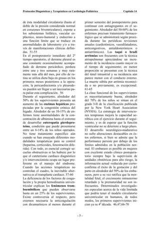 Protocolos Diagnósticos y Terapéuticos en Cardiología Pediátrica                  Capítulo 14



de ésta modalidad circulatoria (hasta el            primer semestre del postoperatorio para
doble de la presión considerada normal              continuar con antiagregantes en el se-
en corazones biventriculares), expone a             guimiento. Alrededor del 50-60% de los
los subsistemas linfático, vascular es-             enfermos precisan tratamiento farmaco-
plácnico, neuro-humoral y endocrino a               lógico que se administrará según proce-
una función límite que se traduce en                da durante las periódicas revisiones
anormalidades de laboratorio y/o a tra-             anuales (cardiotónicos, vasodilatadores,
vés de manifestaciones clínicas defini-             anticongestivos, antialdosterónicos o
das. 51-55                                          antiarrítmicos). Las taqui o bradi
En el postoperatorio inmediato del 2º               arritmias son frecuentes con la técnica
tiempo operatorio, el derrame pleural es            atriopulmonar apreciándose un incre-
una constante ocasionalmente acompa-                mento de la incidencia cuanto mayor es
ñado de derrame pericárdico, perdura                el tiempo de seguimiento; en menor
entre una y tres semanas y muy rara-                proporción se presentan con la técnica
mente más allá del mes, por ello de ru-             del túnel intraatrial y su incidencia aún
tina se utiliza dieta baja en grasas en los         parece menor con el conducto externo.
primeros meses posteriores a la opera-              La muerte súbita por arritmia reconoci-
ción; la pericardiectomía y/o pleurode-             da o no previamente, es excepcional.
sis pueden ser llegar a ser necesarias pa-          61-65
ra paliar esta complicación. 56                     La clase funcional de los supervivientes
Durante el seguimiento, alrededor del               es mayoritariamente buena, alrededor
50% de los supervivientes presenta un               del 70% de los niños se sitúan en el
aumento de las enzimas hepáticas pro-               grado I-II de la clasificación publicada
piciadas por la congestión crónica del              por la New York Heart Association
hígado. Alrededor de un 10-15% de en-               (NYHA). La estrategia de intervencio-
fermos tiene anormalidades de la con-               nes tempranas mejora la capacidad ae-
centración de albúmina hasta el extremo             róbica con el ejercicio durante el segui-
de desarrollar enteropatía pierdepro-               miento, y es de esperar que la función
teína, condición que puede presentarse              ventricular no se deteriore a largo plazo.
entre un 6-14% de los niños operados.               El desarrollo neurológico-madurativo
No tiene tratamiento específico aún                 no sufre alteraciones destacables en és-
cuando se han ensayado diferentes mo-               tos enfermos, si bien se admite que la
dalidades terapéuticas para su control              performance persiste por debajo de los
(heparina, corticoides, fenestración dife-          límites admitidos en la población nor-
rida). Con todo, es esencial corregir se-           mal. El embarazo es posible en mujeres
cuelas obstructivas si las hubiere por lo           con excelente estado clínico postopera-
que el cateterismo cardíaco diagnóstico             torio siempre bajo la supervisión de
y/o intervencionista ocupa un lugar pre-            unidades obstétricas para alto riesgo, la
ferente en el manejo del síndrome.                  información actual -reducida por cierto-
Cuando las acciones terapéuticas no                 confirma el éxito de la gestación y del
controlan el cuadro, la inevitable alter-           parto en alrededor del 50% de los emba-
nativa es el transplante cardíaco. 57-60            razos, pero a su vez ratifica que la mor-
La deficiencia de los factores de coagu-            talidad fetal, el crecimiento intrauterino
lación y la propia hemodinamia univen-              retardado y la prematuridad no son in-
tricular explican los fenómenos trom-               frecuentes. Determinados investigado-
boembólicos que pueden observarse                   res especulan acerca de la vida limitada
hasta en un 25% de los supervivientes.              que podría tener el modelo circulatorio
Existe controversia al respecto, pero               univentricular en humanos, de todos
creemos necesaria la anticoagulación                modos, los primeros supervivientes ini-
con dicumarínicos al menos durante el               cian ya su 4º década. 46,47,66-70


                                              -5-
 