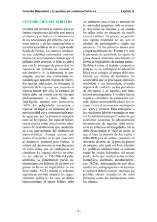 Protocolos Diagnósticos y Terapéuticos en Cardiología Pediátrica                  Capítulo 14



CONTRIBUCIÓN DEL PEDIATRA                           ser suficiente para evitar el aumento de
                                                    la viscosidad sanguínea, solo se aconse-
La labor del pediatra es esencial para un           ja restricción de líquidos y sal cuando
óptimo seguimiento del niño con atresia             los niños están en situación de insufi-
tricúspide, y se basa en el conocimiento            ciencia cardiaca. En general, se permite
de las necesidades del enfermo con cia-             una ingesta moderada de sal, con el
nosis crónica y de las complicaciones o             añadido de anticongestivos según sea
secuelas específicas de la cirugía modi-            necesario. En los primeros meses post
ficada de Fontan. La cianosis condicio-             cirugía modificada de Fontan y/o ante
na una auténtica enfermedad multisis-               la presencia de quilotórax, la ingesta de
témica con repercusiones clínicas que el            grasa deberá realizarse únicamente en
pediatra debe conocer, si bien es cierto            forma de triglicéridos de cadena media.
que con la estrategia de precocidad te-             Se deberá evitar el deporte competitivo
rapéutica, los períodos de cianosis no              pero no ha de restringirse la educación
son duraderos. Si la hipoxemia es pro-              física en el colegio, el propio niño esta-
longada, aparece una eritrocitosis se-              blecerá sus límites de tolerancia. Es
cundaria que requiere ingesta de hierro.            aconsejable que se practiquen ejercicios
Sin aportes adecuados, es frecuente la              isotónicos y no isométricos, evitando
aparición de ferropenia que empeora la              deportes de contacto en los portadores
hipoxia tisular, por ello, la carencia de           de marcapaso o en aquellos con trata-
hierro debe ser tratada con ferroterapia            miento anticoagulante. Los niños han de
preferentemente a dosis bajas de                    seguir el calendario de vacunación nor-
1mg/Kg/día siempre con hematocrito                  mal, siendo recomendable añadir las va-
<65%. La poliglobulia secundaria a                  cunas frente al neumococo, meningoco-
hipoxia, da lugar a un síndrome de hi-              co, VRS y varicela. Para anticiparse a
perviscosidad cuya sintomatología pue-              las reacciones febriles vacunales es muy
de agravarse por la presencia concomi-              útil la administración profiláctica de pa-
tante de ferropenia. De especial impor-             racetamol, asimismo, la administración
tancia resulta evitar precozmente situa-            intramuscular de aquellas debe preve-
ciones de deshidratación que conducirí-             nirse en enfermos anticaogulados. No se
an a un agravamiento del síndrome de                debe desaconsejar el viaje en avión ya
hiperviscosidad. Aunque existen opi-                que si bien la mayoría de los vuelos -
niones divergentes en lo que concierne              6000-8000 pies de altitud- producen un
al desarrollo ponderal post Fontan, el              descenso discreto de la presión parcial
retraso del crecimiento es más frecuente            de oxígeno, ello suele ser bien tolerado.
en estos niños que en cardiópatas no                La profilaxis antibacteriana se indicará
cianóticos. La ingesta calórica no debe-            según las pautas habituales; del mismo
ría ser inferior a 130-150kcal/kg/día,              modo, dado que muchos niños reciben
asimismo, la alimentación puede su-                 inotrópicos, diuréticos, antialdosteróni-
plementarse con hidratos de carbono y/o             cos, IECAs, anticoagulación con dicu-
grasas en forma de triglicéridos de ca-             marínicos o antiagregación con aspirina,
dena media (MCT) cuando el volumen                  el pediatra deberá conocer entonces los
ingerido no permita alcanzar los reque-             posibles efectos secundarios de estos
rimientos calóricos. En caso de dietas              fármacos como las interacciones entre
hiperosmolares el aporte hídrico debe               los mismos.




                                              -6-
 