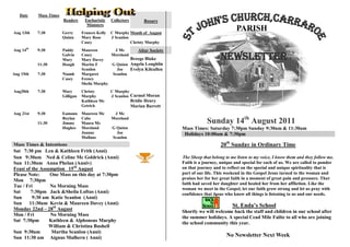 Date    Mass Times
                        Readers     Eucharistic    Collectors         Rosary
                                     Ministers
Aug 13th   7:30         Gerry      Frances Kelly   C Murphy Month of August
                                                                                                             PARISH
                        Quinn      Mary Rose       J Scanlon
                                   Casey                     Christy Murphy
Aug 14th   9:30         Paddy      Maureen        J Mc       Altar Society
                        Galvin
                        Mary
                                   Casey
                                   Mary Davey
                                                 Moreland
                                                          Breege Blake                               Newsletter
           11:30        Hough      Martin F      G Quinn Angela Loughlin
                                   Scanlon         Joe    Evelyn Kilcullen
Aug 15th   7:30         Niamh      Margaret      Scanlon
                        Casey      Feeney
                                   Sheila Murphy
Aug20th    7:30         Mary       Christy         C Murphy
                        Gilligan   Murphy          J Scanlon Carmel Moran
                                   Kathleen Mc                  Bridie Henry
                                   Getrick                      Marian Barrett
Aug 21st   9:30         Eamonn     Maureen Mc       J Mc

           11:30
                        Boylan
                        Jimmy
                                   Cabe
                                   Maura Mc
                                                   Moreland
                                                                                              Sunday 14th August 2011
                        Hughes     Moreland        G Quinn                       Mass Times: Saturday 7:30pm Sunday 9:30am & 11:30am
                                   Joanne            Joe                          Holidays 10:00am & 7:30pm
                                   Mullane         Scanlon
Mass Times & Intentions                                                                              20th Sunday in Ordinary Time
Sat 7:30 pm Len & Kathleen Frith (Anni)
Sun 9:30am Ned & Celine Mc Goldrick (Anni)                                       The Sheep that belong to me listen to my voice, I know them and they follow me.
Sun 11:30am Anna Phelan (Anniv)                                                  Faith is a journey, unique and special for each of us. We are called to ponder
Feast of the Assumption _15th August                                             on that journey and to reflect on the special and unique spirituality that is
Please Note:     One Mass on this day at 7:30pm                                  part of our life. This weekend in the Gospel Jesus turned to the woman and
Mon 7:30pm                                                                       praises her for her great faith in a moment of great pain and pressure. That
                                                                                 faith had saved her daughter and healed her from her affliction. Like the
Tue / Fri        No Morning Mass
                                                                                 woman we meet in the Gospel, let our faith grow strong and let us pray with
Sat     7:30pm Jack &Sheila Loftus (Anni)                                        confidence that Jesus who know all things is listening to us and our needs.
Sun      9:30 am Katie Scanlon (Anni)                                                   Priest: Fr Jim Mu
Sun 11:30am Kevin & Maureen Davey (Anni)                                                                   St. Enda’s School
Monday 22nd – 28th August
                                                                                 Shortly we will welcome back the staff and children in our school after
Mon / Fri        No Morning Mass
                                                                                 the summer holidays. A special Cead Mile Failte to all who are joining
Sat 7:30pm       Kathleen & Alphonsus Murphy
                                                                                 the school community this year.
                 William & Christina Bushell
Sun 9:30am        Martha Scanlon (Anni)
Sun 11:30 am Aignus Mulhern ( Anni)                                                                     No Newsletter Next Week
 