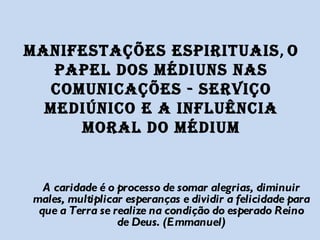 MANIFESTAÇÕES ESPIRITUAIS ,  O PAPEL DOS MÉDIUNS NAS COMUNICAÇÕES - SERVIÇO MEDIÚNICO E A INFLUÊNCIA MORAL DO MÉDIUM A caridade é o processo de somar alegrias, diminuir males, multiplicar esperanças e dividir a felicidade para que a Terra se realize na condição do esperado Reino de Deus. (Emmanuel) 