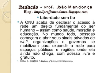 Redação – Prof. Jo ã o M e n d o n ç a
      Blog - http://profjcmendonca.blogspot.com
            Liberdade sem fio
                        
 A ONU acaba de declarar o acesso à
  rede um direito fundamental do ser
  humano – assim como saúde, moradia e
  educação. No mundo todo, pessoas
  começam a abrir seus sinais privados de
  wi-fi, organizações e governos se
  mobilizam para expandir a rede para
  espaços públicos e regiões onde ela
  ainda não chega, com acesso livre e
  gratuito.
    ROSA, G.; SANTOS, P. Galileu. Nº 240, jul. 2011 (fragmento).
 