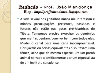 Redação – Prof. Jo ã o M e n d o n ç a
  Blog - http://profjcmendonca.blogspot.com
   A vida sexual dos golfinhos nunca me interessou e
    minhas preocupações presentes, passadas e
    futuras não estão nas gutas pré-históricas do
    Tibete. Tampouco preciso exorcizar os demônios
    que me frequentam, convivo bem com todos eles.
    Mudei o canal para uma cena incompreensível.
    Dois javalis ou coisas equivalentes disputavam uma
    fêmea, acho que da mesma espécie. Era um pornô
    animal narrado cientificamente por um especialista
    de um instituto canadense.
 