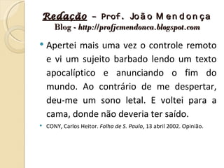 Redação – Prof. Jo ã o M e n d o n ç a
  Blog - http://profjcmendonca.blogspot.com

   Apertei mais uma vez o controle remoto
    e vi um sujeito barbado lendo um texto
    apocalíptico e anunciando o fim do
    mundo. Ao contrário de me despertar,
    deu-me um sono letal. E voltei para a
    cama, donde não deveria ter saído.
   CONY, Carlos Heitor. Folha de S. Paulo, 13 abril 2002. Opinião.
 