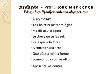 Redação – Prof. Jo ã o M e n d o n ç a
  Blog - http://profjcmendonca.blogspot.com
       À TELEVISÃO

       Teu boletim meteorológico

       me diz aqui e agora

       se chove ou se faz sol.

       Para que ir lá fora?

       A comida suculenta

       Que pões à minha frente

       como-a toda com os olhos.

       Aposentei os dentes.
 