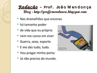 Redação – Prof. Jo ã o M e n d o n ç a
  Blog - http://profjcmendonca.blogspot.com
   Nos dramalhões que encenas
   há tamanho poder
   de vida que eu próprio
   nem me canso em viver
   Guerra, sexo, esporte
   E me dás tudo, tudo.
   Vou pregar minha porta:
   Já não preciso do mundo.
 