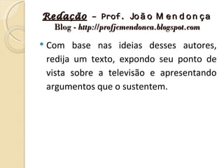 Redação – Prof. Jo ã o M e n d o n ç a
  Blog - http://profjcmendonca.blogspot.com

   Com base nas ideias desses autores,
    redija um texto, expondo seu ponto de
    vista sobre a televisão e apresentando
    argumentos que o sustentem.
 