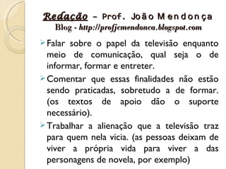 Redação – Prof. Jo ã o M e n d o n ç a
  Blog - http://profjcmendonca.blogspot.com
 Falar sobre o papel da televisão enquanto
  meio de comunicação, qual seja o de
  informar, formar e entreter.
 Comentar que essas finalidades não estão
  sendo praticadas, sobretudo a de formar.
  (os textos de apoio dão o suporte
  necessário).
 Trabalhar a alienação que a televisão traz
  para quem nela vicia. (as pessoas deixam de
  viver a própria vida para viver a das
  personagens de novela, por exemplo)
 