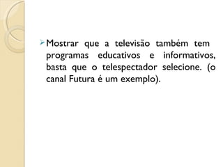  Mostrar  que a televisão também tem
 programas educativos e informativos,
 basta que o telespectador selecione. (o
 canal Futura é um exemplo).
 