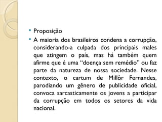   Proposição
   A maioria dos brasileiros condena a corrupção,
    considerando-a culpada dos principais males
    que atingem o país, mas há também quem
    afirme que é uma “doença sem remédio” ou faz
    parte da natureza de nossa sociedade. Nesse
    contexto, o cartum de Millôr Fernandes,
    parodiando um gênero de publicidade oficial,
    convoca sarcasticamente os jovens a participar
    da corrupção em todos os setores da vida
    nacional.
 