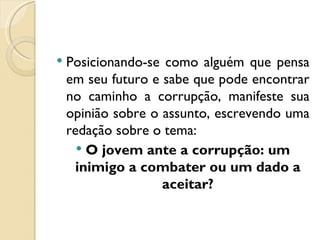    Posicionando-se como alguém que pensa
    em seu futuro e sabe que pode encontrar
    no caminho a corrupção, manifeste sua
    opinião sobre o assunto, escrevendo uma
    redação sobre o tema:
       O jovem ante a corrupção: um
     inimigo a combater ou um dado a
                    aceitar?
 