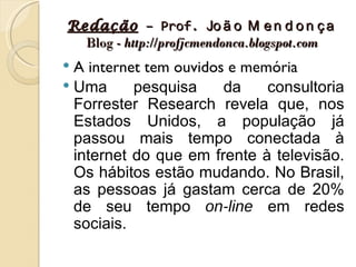 Redação – Prof. Jo ã o M e n d o n ç a
  Blog - http://profjcmendonca.blogspot.com
 A internet tem ouvidos e memória
 Uma      pesquisa     da    consultoria
  Forrester Research revela que, nos
  Estados Unidos, a população já
  passou mais tempo conectada à
  internet do que em frente à televisão.
  Os hábitos estão mudando. No Brasil,
  as pessoas já gastam cerca de 20%
  de seu tempo on-line em redes
  sociais.
 