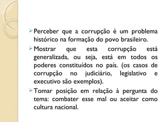  Perceber   que a corrupção é um problema
  histórico na formação do povo brasileiro.
 Mostrar     que    esta   corrupção     está
  generalizada, ou seja, está em todos os
  poderes constituídos no país. (os casos de
  corrupção no judiciário, legislativo e
  executivo são exemplos).
 Tomar posição em relação à pergunta do
  tema: combater esse mal ou aceitar como
  cultura nacional.
 