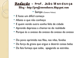Redação – Prof. Jo ã o M e n d o n ç a
  Blog - http://profjcmendonca.blogspot.com
               Sampa (Caetano Veloso)
   E foste um difícil começo
   Afasto o que não conheço
   E quem vende outro sonho feliz de cidade
   Aprende depressa a chamar-te de realidade
   Porque és o avesso do avesso do avesso do avesso

 Do povo oprimido nas filas, nas vilas, favelas
 Da força da grana que ergue e destrói coisas belas
 Da feia fumaça que sobe, apagando as estrelas.
 