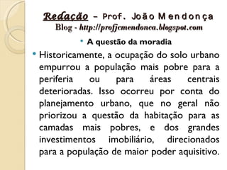 Redação – Prof. Jo ã o M e n d o n ç a
      Blog - http://profjcmendonca.blogspot.com
                A questão da moradia
   Historicamente, a ocupação do solo urbano
    empurrou a população mais pobre para a
    periferia   ou    para    áreas   centrais
    deterioradas. Isso ocorreu por conta do
    planejamento urbano, que no geral não
    priorizou a questão da habitação para as
    camadas mais pobres, e dos grandes
    investimentos imobiliário, direcionados
    para a população de maior poder aquisitivo.
 