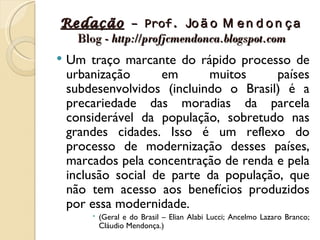 Redação – Prof. Jo ã o M e n d o n ç a
  Blog - http://profjcmendonca.blogspot.com
   Um traço marcante do rápido processo de
    urbanização      em      muitos      países
    subdesenvolvidos (incluindo o Brasil) é a
    precariedade das moradias da parcela
    considerável da população, sobretudo nas
    grandes cidades. Isso é um reflexo do
    processo de modernização desses países,
    marcados pela concentração de renda e pela
    inclusão social de parte da população, que
    não tem acesso aos benefícios produzidos
    por essa modernidade.
         (Geral e do Brasil – Elian Alabi Lucci; Ancelmo Lazaro Branco;
          Cláudio Mendonça.)
 