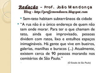 Redação – Prof. Jo ã o M e n d o n ç a
  Blog - http://profjcmendonca.blogspot.com
   Sem-teto habitam subterrâneos da cidade
 “A rua não é o único endereço de quem não
  tem onde morar. Para ter o que chamam de
  teto, ainda que improvisado, pessoas
  dividem com ratos, lixo e entulhos espaços
  inimagináveis. Há gente que vive em bueiros,
  galerias, manilhas e buracos (...) Atualmente,
  existem cerca de 90 pessoas morando nos
  cemitérios de São Paulo.”
  ◦                            (O Estado de São Paulo)
 