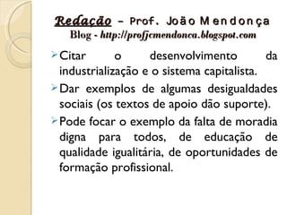 Redação – Prof. Jo ã o M e n d o n ç a
  Blog - http://profjcmendonca.blogspot.com
 Citar       o     desenvolvimento         da
  industrialização e o sistema capitalista.
 Dar exemplos de algumas desigualdades
  sociais (os textos de apoio dão suporte).
 Pode focar o exemplo da falta de moradia
  digna para todos, de educação de
  qualidade igualitária, de oportunidades de
  formação profissional.
 
