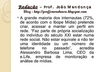 Redação – Prof. Jo ã o M e n d o n ç a
  Blog - http://profjcmendonca.blogspot.com
   A grande maioria dos internautas (72%,
    de acordo com o Ibope Mídia) pretende
    criar, acessar e manter um perfil em
    rede. “Faz parte de própria socialização
    do indivíduo do século XXI estar numa
    rede social. Não estar equivale a não ter
    uma identidade ou um número de
    telefone     no    passado”,     acredita
    Alessandro Barbosa Lima, CEO da
    e.Life, empresa de monitoração e
    análise de mídias.
 