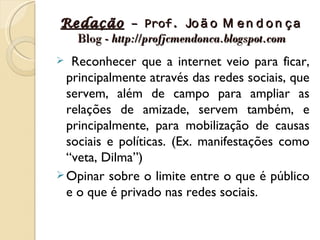 Redação – Prof. Jo ã o M e n d o n ç a
  Blog - http://profjcmendonca.blogspot.com
  Reconhecer que a internet veio para ficar,
  principalmente através das redes sociais, que
  servem, além de campo para ampliar as
  relações de amizade, servem também, e
  principalmente, para mobilização de causas
  sociais e políticas. (Ex. manifestações como
  “veta, Dilma”)
 Opinar sobre o limite entre o que é público
  e o que é privado nas redes sociais.
 