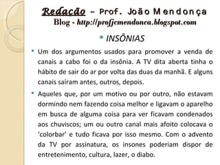 Redação – Prof. Jo ã o M e n d o n ç a
       Blog - http://profjcmendonca.blogspot.com
                           INSÔNIAS
   Um dos argumentos usados para promover a venda de
    canais a cabo foi o da insônia. A TV dita aberta tinha o
    hábito de sair do ar por volta das duas da manhã. E alguns
    canais saíram antes, outros, depois.
   Aqueles que, por um motivo ou por outro, não estavam
    dormindo nem fazendo coisa melhor e ligavam o aparelho
    em busca de alguma coisa para ver ficavam condenados
    aos chuviscos; um ou outro canal mais afoito colocava o
    ‘colorbar’ e tudo ficava por isso mesmo. Com o advento
    da TV por assinatura, os insones poderiam dispor de
    entretenimento, cultura, lazer, o diabo.
 