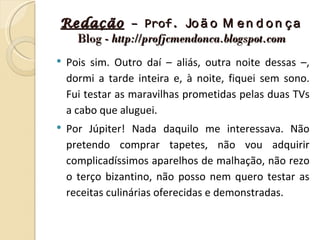 Redação – Prof. Jo ã o M e n d o n ç a
  Blog - http://profjcmendonca.blogspot.com
   Pois sim. Outro daí – aliás, outra noite dessas –,
    dormi a tarde inteira e, à noite, fiquei sem sono.
    Fui testar as maravilhas prometidas pelas duas TVs
    a cabo que aluguei.
   Por Júpiter! Nada daquilo me interessava. Não
    pretendo comprar tapetes, não vou adquirir
    complicadíssimos aparelhos de malhação, não rezo
    o terço bizantino, não posso nem quero testar as
    receitas culinárias oferecidas e demonstradas.
 