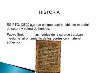HISTORIA
EGIPTO: (3500 a.c.) un antiguo papiro habla de material
de sutura y sutura de heridas.
Papiro Smith las heridas de la cara se trataban
mediante afrontamiento de los bordes con material
adhesivo .
 
