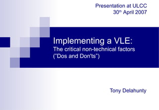 Implementing a VLE:
The critical non-technical factors
(”Dos and Don'ts”)
Tony Delahunty
Presentation at ULCC
30th
April 2007
 