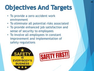 • To provide a zero accident work
environment
• To eliminate all potential risks associated
• To provide enhanced job satisfaction and
sense of security to employees
• To involve all employees in constant
improvement and implementation of
safety regulations
45
 