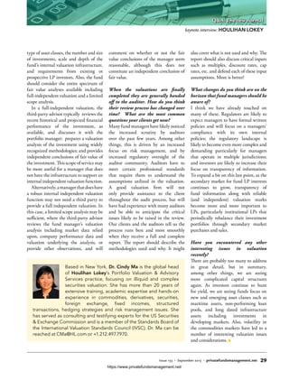 type of asset classes, the number and size
of investments, scale and depth of the
fund’s internal valuation infrastructure,
and requirements from existing or
prospective LP investors. Also, the fund
should consider the entire spectrum of
fair value analyses available including
full-independent valuation and a limited
scope analysis.
In a full-independent valuation, the
third-party advisor typically reviews the
recent historical and projected financial
performance of the investment, as
available, and discusses it with the
portfolio manager; prepares a valuation
analysis of the investment using widely
recognized methodologies; and provides
independent conclusions of fair value of
the investment. This scope of service may
be more useful for a manager that does
not have the infrastructure to support an
internal independent valuation function.
Alternatively,amanagerthatdoeshave
a robust internal independent valuation
function may not need a third party to
provide a full independent valuation. In
this case, a limited scope analysis may be
sufficient, where the third-party advisor
reviews the fund manager’s valuation
analysis including market data relied
upon, company performance data and
valuation underlying the analysis, or
provide other observations, and will
comment on whether or not the fair
value conclusions of the manager seem
reasonable, although this does not
constitute an independent conclusion of
fair value.
When the valuations are finally
completed they are generally handed
off to the auditor. How do you think
their review process has changed over
time? What are the most common
questions your clients get now?
Many fund managers have likely noticed
the increased scrutiny by auditors
over the past few years. Among other
things, this is driven by an increased
focus on risk management, and by
increased regulatory oversight of the
auditor community. Auditors have to
meet certain professional standards
that require them to understand the
assumptions utilized in the valuation.
A good valuation firm will not
only provide assistance to the client
throughout the audit process, but will
have had experience with many auditors
and be able to anticipate the critical
issues likely to be raised in the review.
Our clients and the auditors tell us the
process runs best and most smoothly
when they receive a full and complete
report. The report should describe the
methodologies used and why. It might
also cover what is not used and why. The
report should also discuss critical inputs
such as multiples, discount rates, cap
rates, etc. and defend each of these input
assumptions. More is better!
What changes do you think are on the
horizon that fund managers should be
aware of?
I think we have already touched on
many of these. Regulators are likely to
expect managers to have formal written
policies and will focus on a managers’
compliance with its own internal
policies; the regulatory landscape is
likely to become even more complex and
demanding particularly for managers
that operate in multiple jurisdictions;
and investors are likely to increase their
focus on transparency of information.
To expand a bit on this last point, as the
secondary market for fund LP interests
continues to grow, transparency of
fund information along with reliable
(and independent) valuation marks
become more and more important to
LPs, particularly institutional LPs that
periodically rebalance their investment
portfolios through secondary market
purchases and sales.
Have you encountered any other
interesting issues in valuation
recently?
There are probably too many to address
in great detail, but in summary,
among other things, we are seeing
more complicated capital structures
again. As investors continue to hunt
for yield, we are seeing funds focus on
new and emerging asset classes such as
maritime assets, non-performing loan
pools, and long dated infrastructure
assets including investments in
developing markets. Also, volatility in
the commodities markets have led to a
number of interesting valuation issues
and considerations.
Based in New York, Dr. Cindy Ma is the global head
of Houlihan Lokey’s Portfolio Valuation & Advisory
Services practice, focusing on illiquid and complex
securities valuation. She has more than 20 years of
extensive training, academic expertise and hands-on
experience in commodities, derivatives, securities,
foreign exchange, fixed incomes, structured
transactions, hedging strategies and risk management issues. She
has served as consulting and testifying experts for the US Securities
& Exchange Commission and is a member of the Standards Board of
the International Valuation Standards Council (IVSC). Dr. Ma can be
reached at CMa@HL.com or +1.212.497.7970.
keynote interview: HOULIHAN LOKEY
Issue 133 • September 2015 • privatefundsmanagement.net 29
Q&A: The new normal
https://www.privatefundsmanagement.net/
 