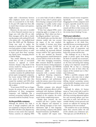 might yield a discontinuity between
when employees receive carry versus
when its accounted for in the books.
In the past GPs might have been able
to match those revenues and expenses,
Maulbeck notes.
Moreover, the way carry is recorded
in a firm’s financial statement may no
longer sync with what LPs are told.
Most managers will be able to clarify
any discrepancy with confused LPs with
a few phone calls – but publicly-listed
firms like KKR and The Blackstone
Group may need to explain the
situation to outside analysts. This may
even lead analysts to begin considering
non-GAAP financial metrics, in order
to better track these firms’ earnings,
says David Larsen, managing director
at Duff & Phelps.
“Any analyst following that stock
would have to look at non-GAAP
measures as opposed to GAAP
measures, because a big chunk of the
revenue would be missing quarter to
quarter,” says Larsen.
The new standards do not allow for
a seamless transition for publicly-listed
private equity management companies,
but Larsen reckons FASB and IASB
were aware of that fact when they
created the standard, and CFOs from
this narrow group of the market will be
able to adjust.
“It just means GAAP may no longer
become the primary basis to evaluate
performance of those management
companies, and highlights that a
universal accounting standard doesn’t
necessarily work for everybody,” he says.
At the portfolio company
Although the deferral may make it
seem as though compliance with the
new standards is a long way off, the fact
that IFRS will allow early adoption may
become an issue sooner than expected.
Various countries are adopting IFRS
as an entire body of work at different
points in time, and if a private equity
firm is buying a company in the US and
comparing it to public market comps
reporting under IFRS, it will add an
extra layer of work.
“If they have adopted IFRS, you’re
comparing apples to oranges as far as
multiples go. That’s where you have a
due diligence problem,” says Larsen.
GPs should make sure that their deal
valuation models take into account
the impact of the new standard.
For example, if revenues were being
deferred under current GAAP, but
are recognizable earlier under the
new standard, the previously deferred
revenue could be “lost” upon transition
to the new standard for financial
reporting purposes, noted Gehsmann in
a recent industry article on the subject.
And when managing investments,
debt covenants should be considered,
because the amount, timing and pattern
of revenue recognition and EBITDA
could change under the new standard,
Gehsmann added. If a revenue
transaction with a customer includes
a significant financing component,
because of differences in timing
between payment and performance
under the contract, more or less revenue
could be recognized than under current
rules.
Portfolio company exits planned
before the rule becomes effective will be
confronted with disclosure challenges
around the projected impact of the new
standard on the company, the article
noted, further complicating matters.
Despite these concerns, the new
standard will have a positive impact
on due diligence and valuations as
well, allowing managers to have more
information right at their fingertips
when assessing a company with audited
financial statements, says Maulbeck.
“The standard will require more
disclosure around revenue recognition.
Specifically, it requires more
disaggregation of what companies need
to report, especially around the nature
of their revenue, the uncertainties
around cash flows in their revenue and
what judgements are made in terms of
the revenue they’re booking,” he says.
Mark your calendars
CFOs should be planning how to handle
these impacts now, and communicate
the significance to the whole firm,
especially because accounting personnel
are not the only ones who will be
impacted. Lack of preparation and
knowledge from the deal team could
lead to lost revenue and lost time.
“The challenge we see is that the
people in private equity firms doing
the deals are typically not accountants.
Getting an accounting focus involved
on the front end during deal making
is going to be important around this
standard. We see that as a looming
surprise for some of them when the
impacts of the standard start to bite,”
notes Gehsmann.
Within a portfolio company itself,
it’s going to take some time to adapt
from an operational standpoint –
shifting internal accounting systems
and potentially changing contracts and
paying for the associated costs, notes
Larsen.
Although he admits, it’s human
nature to “wait to deal with it until it’s
right in front of you,” Maulbeck notes
that firms receiving substantial upfront
fees and incurring upfront costs have
more data to track, and will have to
consider whether current processes and
systems are sufficient for meeting the
requirements of the new standard.
GPs would be wise to start thinking
about these concerns before the end
of this calendar year, Gehsmann says.
“This topic just can’t fall off the list.”
Issue 133 • September 2015 • privatefundsmanagement.net 21
Preparing for takeoff
https://www.privatefundsmanagement.net/
 