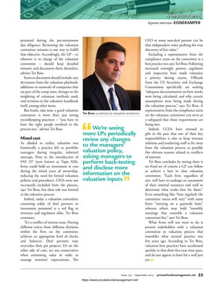 promised during the pre-investment
due diligence. Reviewing the valuation
committee minutes is one way to fulfill
that objective. Accordingly, the GP – or
whoever is in charge of the valuation
committee – should keep detailed
minutes and document them thereafter,
advises Ter Boss.
Items to document should include: any
deviations from the valuation playbook;
additions or removals of companies that
are part of the comp stats; changes to the
weighting of valuation methods used;
and revisions to the valuation handbook
itself, among other items.
But funds, take note: a good valuation
committee is more than just strong
recordkeeping practices – “you have to
have the right people involved in the
process too,” advises Ter Boss.
Mixed cast
As alluded to earlier, valuation was
historically a practice left to portfolio
managers during irregular, informal
meetups. Prior to the introduction of
FAS 157 (now known as Topic 820),
firms could hold an investment at cost
during the initial years of ownership,
reducing the need for formal valuation
policies and procedures. CFOs were not
necessarily excluded from the process,
says Ter Boss, but their role was limited
in the valuation process.
Indeed, today a valuation committee
consisting solely of deal partners or
investment personnel is a red flag to
investors and regulators alike, Ter Boss
continues.
“It’s a conflict of interest issue. Having
different voices from different divisions
within the firm on the committee
achieves an appropriate level of checks
and balances. Deal partners may
overvalue their pet projects. Or on the
other side of coin, act too conservative
when estimating value in order to
manage investors’ expectations. The
CFO or some non-deal partner can be
that independent voice pushing for true
discovery of fair value.”
Including a representative from the
compliance team on the committee is a
bestpracticetoo,saysTerBoss.Following
increased oversight powers, regulators
and inspectors have made valuation
a priority during exams. Officials
from the US Securities and Exchange
Commission specifically are seeking
“adequate documentation on how marks
were being calculated, and why certain
assumptions were being made during
the valuation process,” says Ter Boss. A
representative from the compliance team
on the valuation committee can serve as
a safeguard that those requirements are
being met.
Indeed, CCOs have stressed to
pfm in the past that one of their key
responsibilities is also to keep investor
relations and marketing staff as far away
from the valuation process as possible
(for obvious reasons related to conflicts
of interest).
Ter Boss concludes by noting there is
no fixed set of criteria a GP can follow
to achieve a best in class valuation
committee. “Each firm, regardless of
size, will have to undergo an assessment
of their internal resources and staff to
determine what works best for them.”
Even something like “how regularly the
committee meets will vary” with some
firms “meeting on a quarterly basis”
whereas others may hold “monthly
meetings that resemble a valuation
committee-lite,” says Ter Boss.
What firms will not want to do is
present stakeholders with a valuation
committee or valuation process that
resembles what normal practice was
five years ago. According to Ter Boss,
valuation best practices have accelerated
quickly in that short five-year time span,
and do not appear to have hit a wall just
yet.
We’re seeing
more LPs periodically
review any changes
to the managers’
valuation policy,
asking managers to
perform back-testing
and disclose more
information on the
valuation inputs
Ter Boss: a witness to valuation evolution
keynote interview: EISNERAMPER
Issue 133 • September 2015 • privatefundsmanagement.net 23
From good to great
https://www.privatefundsmanagement.net/
 