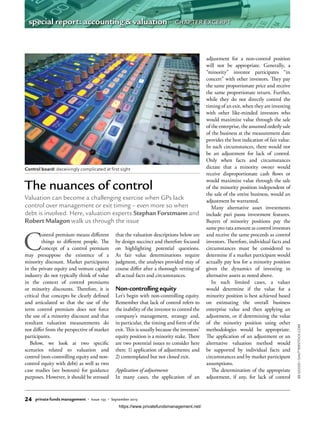 C
ontrol premium means different
things to different people. The
concept of a control premium
may presuppose the existence of a
minority discount. Market participants
in the private equity and venture capital
industry do not typically think of value
in the context of control premiums
or minority discounts. Therefore, it is
critical that concepts be clearly defined
and articulated so that the use of the
term control premium does not force
the use of a minority discount and that
resultant valuation measurements do
not differ from the perspective of market
participants.
Below, we look at two specific
scenarios related to valuation and
control (non-controlling equity and non-
control equity with debt) as well as two
case studies (see boxouts) for guidance
purposes. However, it should be stressed
that the valuation descriptions below are
by design succinct and therefore focused
on highlighting potential questions.
As fair value determinations require
judgment, the analyses provided may of
course differ after a thorough vetting of
all actual facts and circumstances.
Non-controlling equity
Let’s begin with non-controlling equity.
Remember that lack of control refers to
the inability of the investor to control the
company’s management, strategy and,
in particular, the timing and form of the
exit. This is usually because the investors’
equity position is a minority stake. There
are two potential issues to consider here
then: 1) application of adjustments; and
2) contemplated but not closed exit.
Application of adjustments
In many cases, the application of an
adjustment for a non-control position
will not be appropriate. Generally, a
“minority” investor participates “in
concert” with other investors. They pay
the same proportionate price and receive
the same proportionate return. Further,
while they do not directly control the
timing of an exit, when they are investing
with other like-minded investors who
would maximize value through the sale
of the enterprise, the assumed orderly sale
of the business at the measurement date
provides the best indication of fair value.
In such circumstances, there would not
be an adjustment for lack of control.
Only when facts and circumstances
dictate that a minority owner would
receive disproportionate cash flows or
would maximize value through the sale
of the minority position independent of
the sale of the entire business, would an
adjustment be warranted.
Many alternative asset investments
include pari passu investment features.
Buyers of minority positions pay the
same pro rata amount as control investors
and receive the same proceeds as control
investors. Therefore, individual facts and
circumstances must be considered to
determine if a market participant would
actually pay less for a minority position
given the dynamics of investing in
alternative assets as noted above.
In such limited cases, a valuer
would determine if the value for a
minority position is best achieved based
on estimating the overall business
enterprise value and then applying an
adjustment, or if determining the value
of the minority position using other
methodologies would be appropriate.
The application of an adjustment or an
alternative valuation method would
be supported by individual facts and
circumstances and by market participant
assumptions.
The determination of the appropriate
adjustment, if any, for lack of control
The nuances of control
Valuation can become a challenging exercise when GPs lack
control over management or exit timing – even more so when
debt is involved. Here, valuation experts Stephan Forstmann and
Robert Malagon walk us through the issue
Control board: deceivingly complicated at first sight
BEGOOD/SHUTTERSTOCK.COM
24 private funds management • Issue 133 • September 2015
special report: accounting & valuation • CHAPTER EXCERPT
https://www.privatefundsmanagement.net/
 