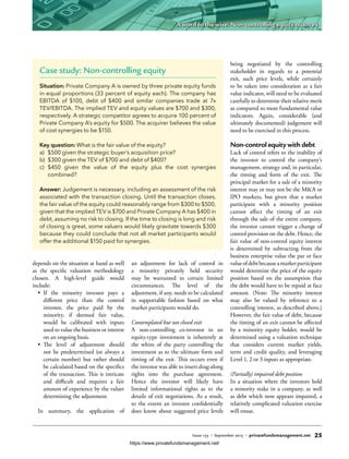 depends on the situation at hand as well
as the specific valuation methodology
chosen. A high-level guide would
include:
•	 If the minority investor pays a
different price than the control
investor, the price paid by the
minority, if deemed fair value,
would be calibrated with inputs
used to value the business or interest
on an ongoing basis.
•	 The level of adjustment should
not be predetermined (or always a
certain number) but rather should
be calculated based on the specifics
of the transaction. This is intricate
and difficult and requires a fair
amount of experience by the valuer
determining the adjustment.
In summary, the application of
an adjustment for lack of control in
a minority privately held security
may be warranted in certain limited
circumstances. The level of the
adjustment, if any, needs to be calculated
in supportable fashion based on what
market participants would do.
Contemplated but not closed exit
A non-controlling co-investor in an
equity-type investment is inherently at
the whim of the party controlling the
investment as to the ultimate form and
timing of the exit. This occurs even if
the investor was able to insert drag-along
rights into the purchase agreement.
Hence the investor will likely have
limited informational rights as to the
details of exit negotiations. As a result,
to the extent an investor confidentially
does know about suggested price levels
being negotiated by the controlling
stakeholder in regards to a potential
exit, such price levels, while certainly
to be taken into consideration as a fair
value indicator, will need to be evaluated
carefully to determine their relative merit
as compared to more fundamental value
indicators. Again, considerable (and
ultimately documented) judgement will
need to be exercised in this process.
Non-control equity with debt
Lack of control refers to the inability of
the investor to control the company’s
management, strategy and, in particular,
the timing and form of the exit. The
principal market for a sale of a minority
interest may or may not be the M&A or
IPO markets, but given that a market
participant with a minority position
cannot affect the timing of an exit
through the sale of the entire company,
the investor cannot trigger a change of
control provision on the debt. Hence, the
fair value of non-control equity interest
is determined by subtracting from the
business enterprise value the par or face
valueofdebtbecauseamarketparticipant
would determine the price of the equity
position based on the assumption that
the debt would have to be repaid at face
amount. (Note: The minority interest
may also be valued by reference to a
controlling interest, as described above.)
However, the fair value of debt, because
the timing of an exit cannot be affected
by a minority equity holder, would be
determined using a valuation technique
that considers current market yields,
term and credit quality, and leveraging
Level 1, 2 or 3 inputs as appropriate.
(Partially) impaired debt position
In a situation where the investors hold
a minority stake in a company, as well
as debt which now appears impaired, a
relatively complicated valuation exercise
will ensue.
Case study: Non-controlling equity
Situation: Private Company A is owned by three private equity funds
in equal proportions (33 percent of equity each). The company has
EBITDA of $100, debt of $400 and similar companies trade at 7x
TEV/EBITDA. The implied TEV and equity values are $700 and $300,
respectively. A strategic competitor agrees to acquire 100 percent of
Private Company A’s equity for $500. The acquirer believes the value
of cost synergies to be $150.
Key question: What is the fair value of the equity?
a)	 $500 given the strategic buyer’s acquisition price?
b)	 $300 given the TEV of $700 and debt of $400?
c)	$450 given the value of the equity plus the cost synergies
combined?
Answer: Judgement is necessary, including an assessment of the risk
associated with the transaction closing. Until the transaction closes,
the fair value of the equity could reasonably range from $300 to $500,
given that the implied TEV is $700 and Private Company A has $400 in
debt, assuming no risk to closing. If the time to closing is long and risk
of closing is great, some valuers would likely gravitate towards $300
because they could conclude that not all market participants would
offer the additional $150 paid for synergies.
Issue 133 • September 2015 • privatefundsmanagement.net 25
A word to the wise: Non-controlling equity nuances
https://www.privatefundsmanagement.net/
 