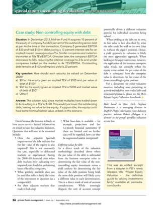 This is because the investor is likely to
have access to very limited information
on which to base the valuation decisions.
Questions that will need to be answered
include:
•	 Does the apparent (partial)
impairment of the debt indicate that
the fair value of the equity is also
impaired? This is not necessarily
the case, especially in dislocated
markets as experienced during
the 2008–09 financial crisis when
debt markets were indicating very
impaired price levels for performing
loans of healthy companies.
•	 What publicly available data can
be used that reflects fairly the value
of the instrument in question (as a
comparable)?
•	 Are there adjacent markets that
trade in lock-step?
•	 What base-data is available – for
example, projections and last
12-month financial statements? If
these are limited and no further
data will be supplied, how can they
be augmented and/or interpreted?
Differing values for debt
As a direct result of the valuation
methodology described above where
the par value of the debt is subtracted
from the business enterprise value in
determining the fair value of the non-
controlling equity investment versus a
yield analysis for determining the fair
value of the debt position being held,
the same debt position will likely carry
a different value in each determination.
This is a direct result of unit of account
considerations. While seemingly
illogical, the unit of account concept
potentially drives a different valuation
premise for individual securities being
valued.
When looking at the debt on its own,
its fair value is best described by what
the debt could be sold on its own (that
is, without the equity position). Hence,
a yield approach to valuation is likely
the most appropriate approach. When
lookingattheequityonitsown,however,
the application of the business enterprise
value would not correctly reflect the
equity value unless the par value of the
debt is subtracted from the enterprise
value to determine the fair value of the
(non-controlling) equity position.
For a discussion on other valuation
nuances, including ones pertaining to
actively traded debt, non-traded debt and
structured products, please see the PEI’s
Private Equity Valuation handbook.
Both based in New York, Stephan
Forstmann is a managing director in
Duff & Phelps’ Alternative Asset Advisory
practice, whereas Robert Malagon is a
director in the group’s portfolio valuation
service line.
This was an edited excerpt
from a chapter in PEI’s newly
released title “Private Equity
Valuation – the definitive
guide to valuing investments
fairly,” available at: peimedia.
com/books
By
Duff & Phelps
The deﬁnitive guide to valuing investments fairly
PRIVATE EQUITY
VALUATION
Case study: Non-controlling equity with debt
Situation: In December 2013, Mid-tier Fund A acquires 10 percent of
theequityofCompanyZand20percentoftheoutstandingseniordebt
at par. At the time of the transaction, Company Z generated EBITDA
of $50 and had $100 in debt paying a 10 percent interest rate for an
implied interest coverage ratio of 5x. Similar companies are traded on
the market at 10x TEV/EBITDA. One year later, the company’s EBITDA
decreased to $25, reducing the interest coverage to 2.5x and similar
companies traded on the market to 4x TEV/EBITDA. Outstanding
debt remains at $100 and implied yield is 20 percent.
Key question: How should each security be valued on December
2008?
a)	 $0 for the equity given an implied TEV of $100 and par value of
debt of $100?
b)	 $50 for the equity given an implied TEV of $100 and market value
of debt of $50?
c)	Other?
Answer: The solution is (a) since market multiples have traded down
to 4x resulting in a TEV of $100. This would just cover the outstanding
debt, leaving no value for the equity. If supportable, the equity could
have some nominal option value, at best, in this scenario.
26 private funds management • Issue 133 • September 2015
special report: accounting & valuation • CHAPTER EXCERPT
https://www.privatefundsmanagement.net/
 