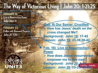 (Feb. 9) Our Savior: Crucified

 How has Jesus’ death on the
cross changed Me?
Background: John 19: 17-42
Lesson: John 19: 23-30,38-42
Feb. 16) Live in Resurrection
Power
 How does Jesus’ resurrection
empower me to live now?
Background: John 20: 1-31
Lesson: John 20: 15-23, 26-29

 
