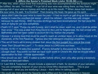 3. Affirm the Savior’s Finished Work (John 19:28-30) [HCSB]
28

After this, when Jesus knew that everything was now accomplished that the Scripture might
be fulfilled, He said, ―I‘m thirsty!‖ 29 A jar full of sour wine was sitting there; so they fixed a
sponge full of sour wine on hyssop and held it up to His mouth. 30 When Jesus had received
the sour wine, He said, ―It is finished!‖ Then bowing His head, He gave up His spirit.
• Jesus didn‘t take the sour wine to mask the pain – it had no myrrh or gall drug as that offered
earlier to make the crucifiers job easier – which He refused – but this was only vinegar,
because He was thirsty. AND He knew all things had been accomplished: He had done His
work of dying for our sins completely.
• Psalm 51:7 says; "Purge me with hyssop, and I shall be clean; wash me, and I shall be whiter
than snow." This was a plea from King David to the Lord for forgiveness. He had sinned with
Bathsheba and had been called to account for it by Nathan the prophet.
• Hyssop = a strong reed that could be used to reach an unclean leper, or to allow blood on the
doorposts, at the first Passover. Hyssop also had detergent (cleaning) properties.
• This act of God‘s will & timing showed that Jesus His Son purged ALL sins at the cross
• ―How Then Should We Live?‖ – To show Jesus is LORD over our lives.
• Eccles 10:16-11:10 asks this question. Francis Schaefer is discussed by Ray Stedman
(Google that)! Ray points out that we have such worth in Christ‘s life, that we should reflect
appreciation for that – infinite appreciation.
• How should we die? IMO, if called to suffer before others, then only after giving a testimony
should we take pain-killers.
• A ―Last Will & Testament‖ should include a statement of faith, for doubters of your salvation.
You are completely forgiven of your sins by Christ Who cleansed them. This is your
Testament – what you are testifying (―Jesus – that’s Who I’m talking about”!)
• We could say more about the Nazarite vow fulfilled and the Cup of Blessing in Heaven

 
